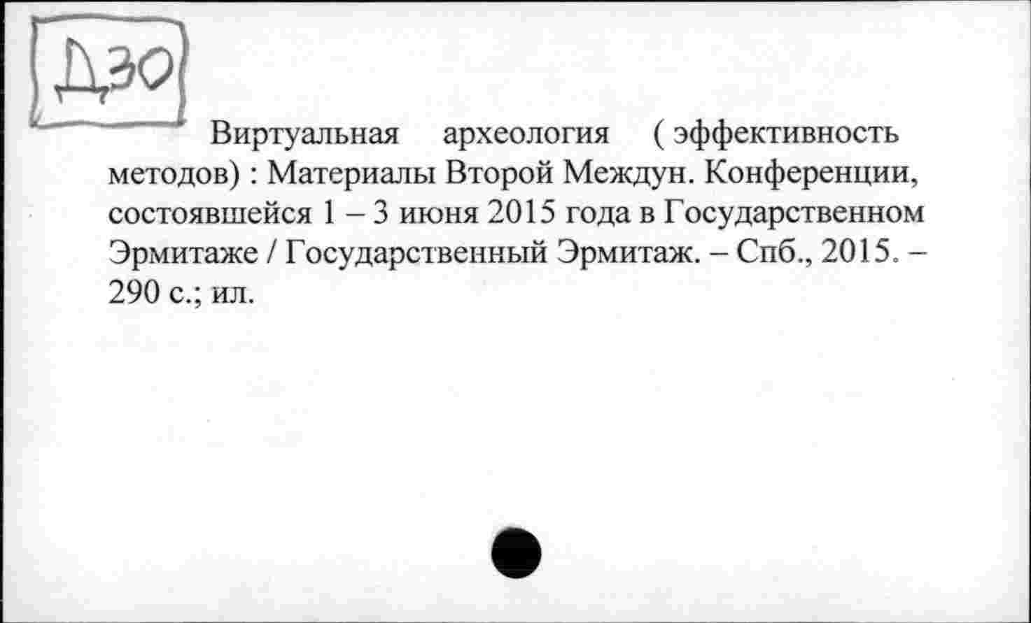 ﻿Виртуальная археология ( эффективность методов) : Материалы Второй Междун. Конференции,
состоявшейся 1—3 июня 2015 года в Государственном Эрмитаже / Государственный Эрмитаж. - Спб., 2015. -290 с.; ил.